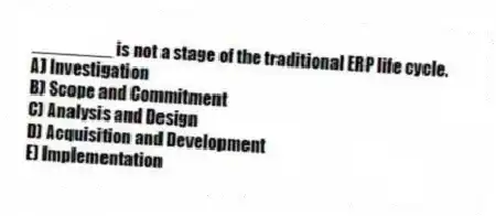 ________ is not a stage of the traditional ERP life cycle.
A) Investigation
B) Scope and Commitment
C) Analysis and Design
D) Acquisition and Development
E) Implementation