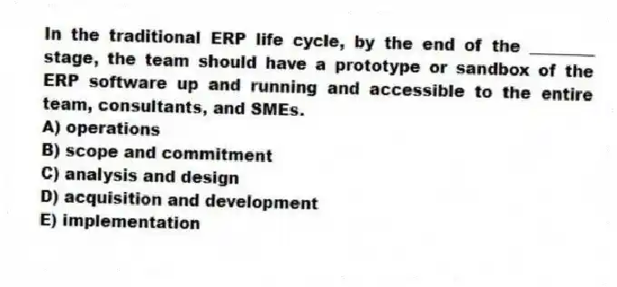 In the traditional ERP life cycle, by the end of the ________ stage, the team should have a prototype or sandbox of the ERP software up and running and accessible to the entire team, consultants, and SMEs.
A) operations
B) scope and commitment
C) analysis and design
D) acquisition and development
E) implementation