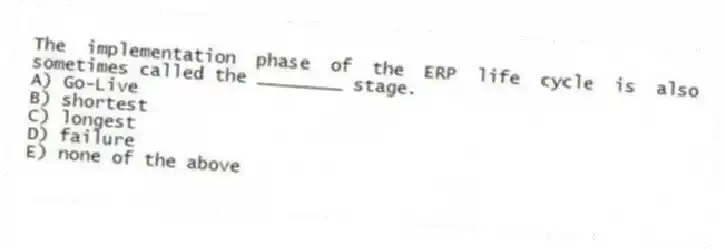 The implementation phase of the ERP life cycle is also sometimes called the ________ stage.
A) Go-Live
B) shortest
C) longest
D) failure
E) none of the above