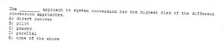 The ________ approach to system conversion has the highest risk of the different conversion approaches.
A) direct cutover
B) pilot
C) phased
D) parallel
E) none of the above