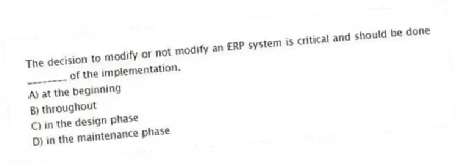 The decision to modify or not modify an ERP system is critical and should be done ________ of the implementation.
A) at the beginning
B) throughout
C) in the design phase
D) in the maintenance phase
