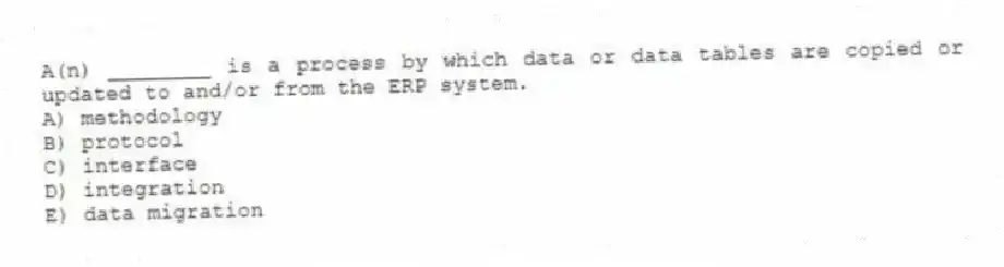 A(n) ________ is a process by which data or data tables are copied or updated to and/or from the ERP system.
A) methodology
B) protocol
C) interface
D) integration
E) data migration