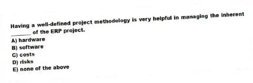 Having a well-defined project methodology is very helpful in managing the inherent ________ of the ERP project.
A) hardware
B) software
C) costs
D) risks
E) none of the above