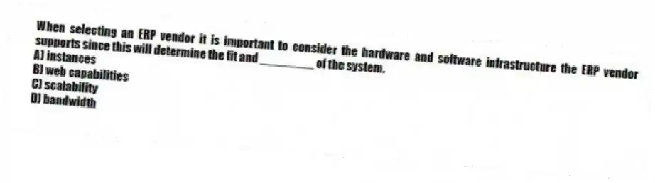 When selecting an ERP vendor it is important to consider the hardware and software infrastructure the ERP vendor supports since this will determine the fit and ________ of the system.
A) instances
B) web capabilities
C) scalability
D) bandwidth