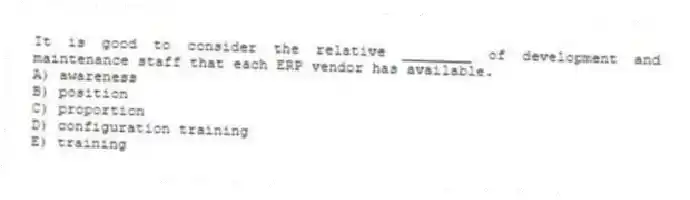 It is good to consider the relative ________ of development and maintenance staff that each ERP vendor has available.
A) awareness
B) position
C) proportion
D) configuration training
E) training