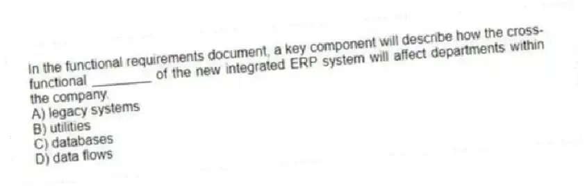 In the functional requirements document, a key component will describe how the cross-functional ________ of the new integrated ERP system will affect departments within the company.
A) legacy systems
B) utilities
C) databases
D) data flows