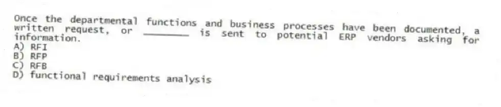 Once the departmental functions and business processes have been documented, a written request, or ________ is sent to potential ERP vendors asking for information.
A) RFI
B) RFP
C) RFB
D) functional requirements analysis