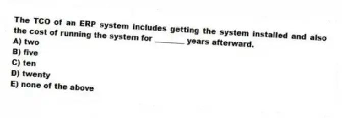 The TCO of an ERP system includes getting the system installed and also the cost of running the system for ________ years afterward.
A) two
B) five
C) ten
D) twenty
E) none of the above