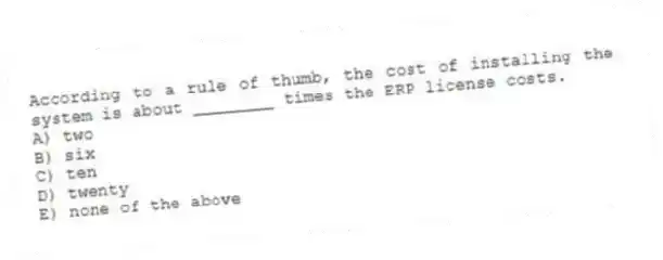 According to a rule of thumb, the cost of installing the system is about ________ times the ERP license costs.
A) two
B) six
C) ten
D) twenty
E) none of the above