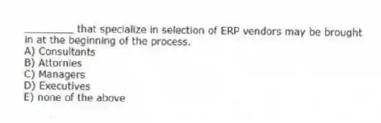 ________ that specialize in selection of ERP vendors may be brought in at the beginning of the process.
A) Consultants
B) Attornies
C) Managers
D) Executives
E) none of the above