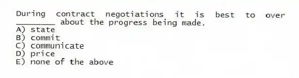 During contract negotiations it is best to over ________ about the progress being made.
A) state
B) commit
C) communicate
D) price
E) none of the above