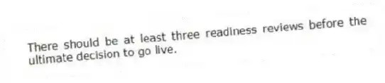 There should be at least three readiness reviews before the ultimate decision to go live.