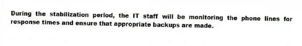 During the stabilization period, the IT staff will be monitoring the phone lines for response times and ensure that appropriate backups are made.