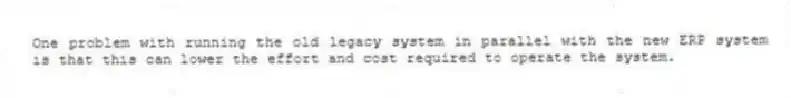 One problem with running the old legacy system in parallel with the new ERP system is that this can lower the effort and cost required to operate the system.