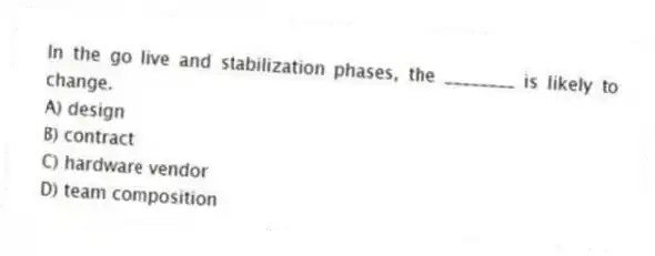 In the go live and stabilization phases, the ________ is likely to change.
A) design
B) contract
C) hardware vendor
D) team composition