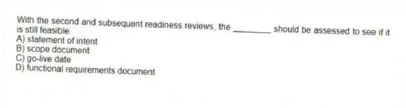 With the second and subsequent readiness reviews, the ________ should be assessed to see if it is still feasible.
A) statement of intent
B) scope document
C) go-live date
D) functional requirements document