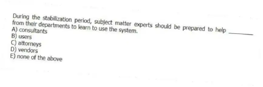 During the stabilization period, subject matter experts should be prepared to help ________ from their departments to learn to use the system.
A) consultants
B) users
C) attorneys
D) vendors
E) none of the above
