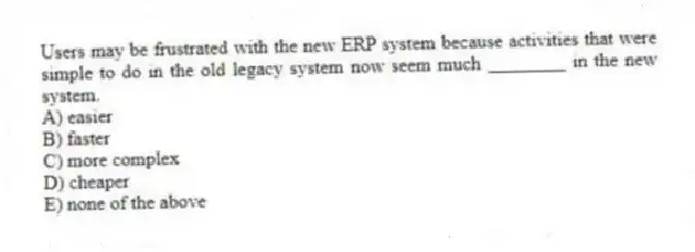 Users may be frustrated with the new ERP system because activities that were simple to do in the old legacy system now seem much ________ in the new system.
A) easier
B) faster
C) more complex
D) cheaper
E) none of the above