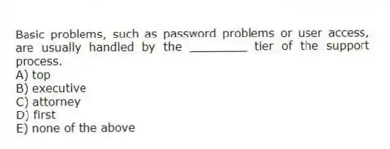 Basic problems, such as password problems or user access, are usually handled by the ________ tier of the support process.
A) top
B) executive
C) attorney
D) first
E) none of the above