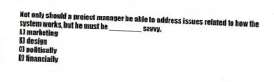 Not only should a project manager be able to address issues related to how the system works, but he must be ________ savvy.
A) marketing
B) design
C) politically
D) financially