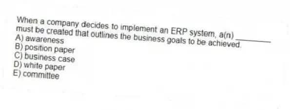 When a company decides to implement an ERP system, a(n) ________ must be created that outlines the business goals to be achieved.
A) awareness
B) position paper
C) business case
D) white paper
E) committee