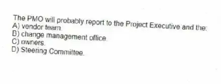 The PMO will probably report to the Project Executive and the:
A) vendor team.
B) change management office.
C) owners.
D) Steering Committee.