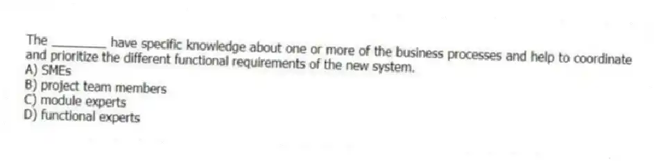 The ________ have specific knowledge about one or more of the business processes and help to coordinate and prioritize the different functional requirements of the new system.
A) SMEs
B) project team members
C) module experts
D) functional experts