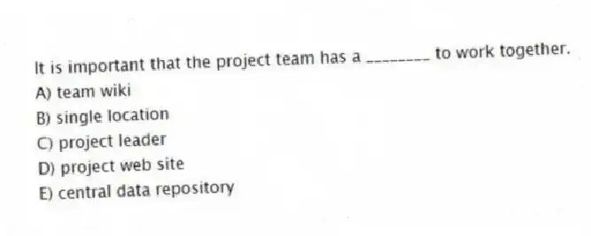 It is important that the project team has a ________ to work together.
A) team wiki
B) single location
C) project leader
D) project web site
E) central data repository