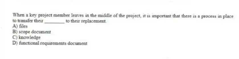 When a key project member leaves in the middle of the project, it is important that there is a process in place to transfer their ________ to their replacement.
A) files
B) scope document
C) knowledge
D) functional requirements document