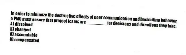 In order to minimize the destructive effects of poor communication and backbiting behavior, a PMO must ensure that project teams are ________ for decisions and directions they take.
A) dissolved
B) changed
C) accountable
D) compensated