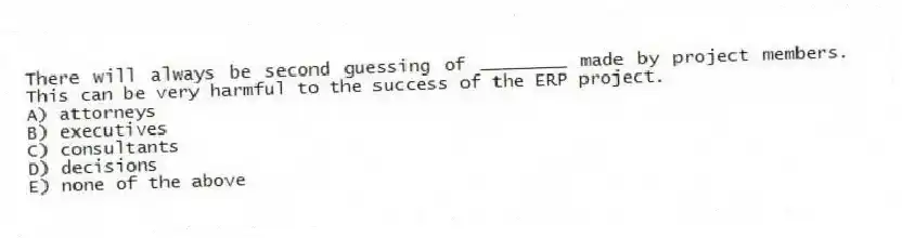 There will always be second guessing of ________ made by project members. This can be very harmful to the success of the ERP project.
A) attorneys
B) executives
C) consultants
D) decisions
E) none of the above