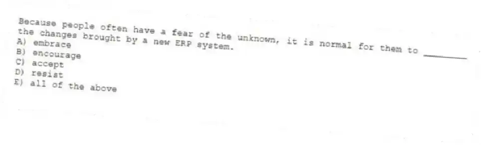 Because people often have a fear of the unknown, it is normal for them to ________ the changes brought by a new ERP system.
A) embrace
B) encourage
C) accept
D) resist
E) all of the above