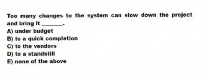Too many changes to the system can slow down the project and bring it ________.
A) under budget
B) to a quick completion
C) to the vendors
D) to a standstill
E) none of the above