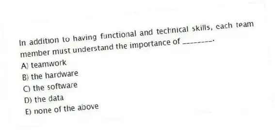 In addition to having functional and technical skills, each team member must understand the importance of ________.
A) teamwork
B) the hardware
C) the software
D) the data
E) none of the above