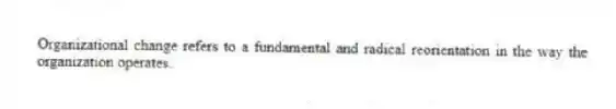 Organizational change refers to a fundamental and radical reorientation in the way the organization operates.