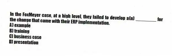 In the FoxMeyer case, at a high level, they failed to develop a(n) ________ for the change that came with their ERP implementation.
A) example
B) training
C) business case
D) presentation