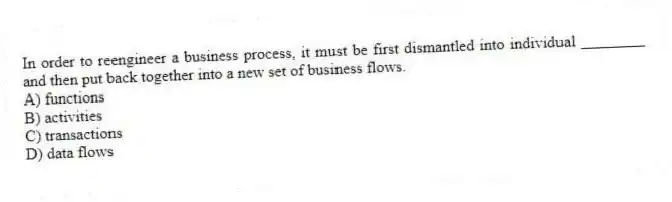In order to reengineer a business process, it must be first dismantled into individual ________ and then put back together into a new set of business flows.
A) functions
B) activities
C) transactions
D) data flows