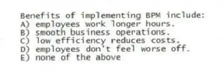 Benefits of implementing BPM include:
A) employees work longer hours.
B) smooth business operations.
C) low efficiency reduces costs.
D) employees don't feel worse off.
E) none of the above