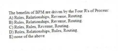 The benefits of BPM are driven by the Four R's of Process:
A) Roles, Relationships, Revenue, Routing.
B) Rules, Relationships, Revenue, Routing.
C) Roles, Rules, Revenue, Routing.
D) Roles, Relationships, Rules, Routing.
E) none of the above