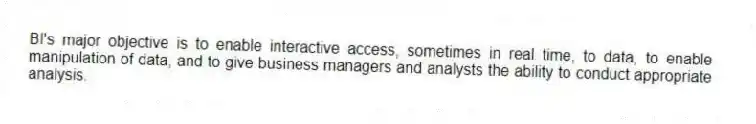 BI's major objective is to enable interactive access, sometimes in real time, to data, to enable manipulation of data, and to give business managers and analysts the ability to conduct appropriate analysis.