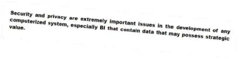 Security and privacy are extremely important issues in the development of any computerized system, especially BI that contain data that may possess strategic value.