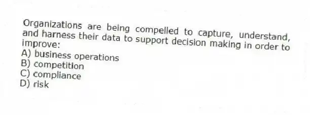 Organizations are being compelled to capture, understand, and harness their data to support decision making in order to improve:
A) business operations
B) competition
C) compliance
D) risk
