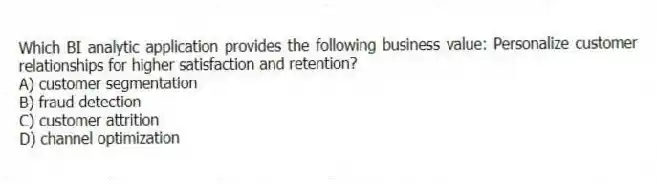 Which BI analytic application provides the following business value: Personalize customer relationships for higher satisfaction and retention?
A) customer segmentation
B) fraud detection
C) customer attrition
D) channel optimization