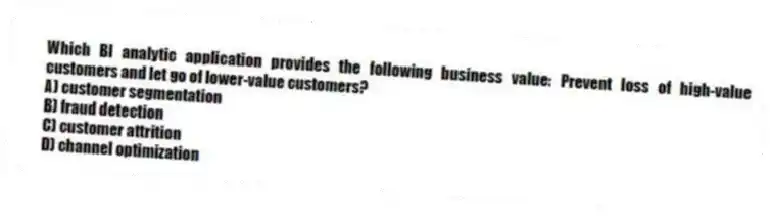 Which BI analytic application provides the following business value: Prevent loss of high-value customers and let go of lower-value customers?
A) customer segmentation
B) fraud detection
C) customer attrition
D) channel optimization
