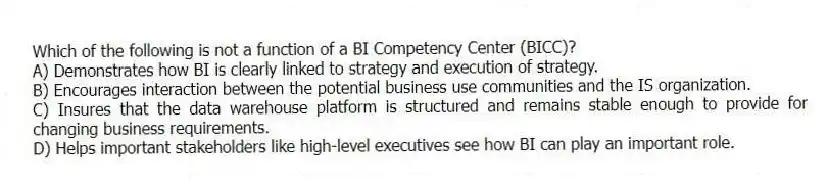 Which of the following is not a function of a BI Competency Center (BICC)?
A) Demonstrates how BI is clearly linked to strategy and execution of strategy.
B) Encourages interaction between the potential business use communities and the IS organization.
C) Insures that the data warehouse platform is structured and remains stable enough to provide for changing business requirements.
D) Helps important stakeholders like high-level executives see how BI can play an important role.