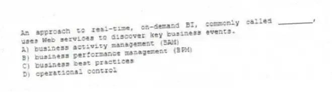 An approach to real-time, on-demand BI, commonly called ________, uses Web services to discover key business events.
A) business activity management (BAM)
B) business performance management (BPM)
C) business best practices
D) operational control