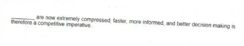 ________ are now extremely compressed; faster, more informed, and better decision making is therefore a competitive imperative.