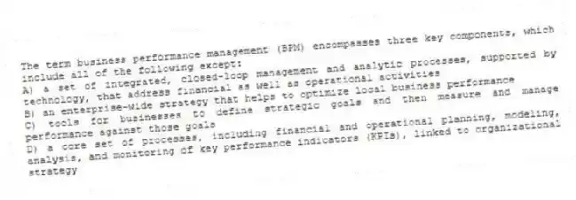 The term business performance management (BPM) encompasses three key components, which include all of the following except:
A) a set of integrated, closed-loop management and analytic processes, supported by technology, that address financial as well as operational activities
B) an enterprise-wide strategy that helps to optimize local business performance
C) tools for businesses to define strategic goals and then measure and manage performance against those goals
D) a core set of processes, including financial and operational planning, modeling, analysis, and monitoring of key performance indicators (KPIs), linked to organizational strategy