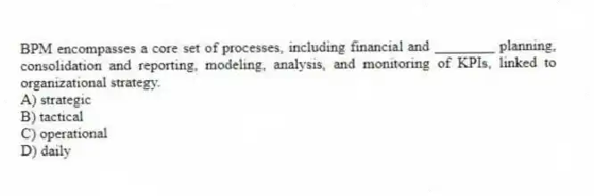 BPM encompasses a core set of processes, including financial and ________ planning, consolidation and reporting, modeling, analysis, and monitoring of KPIs, linked to organizational strategy.
A) strategic
B) tactical
C) operational
D) daily