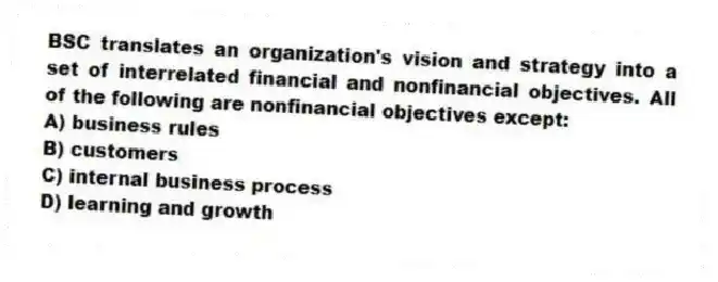 BSC translates an organization's vision and strategy into a set of interrelated financial and nonfinancial objectives. All of the following are nonfinancial objectives except:
A) business rules
B) customers
C) internal business process
D) learning and growth